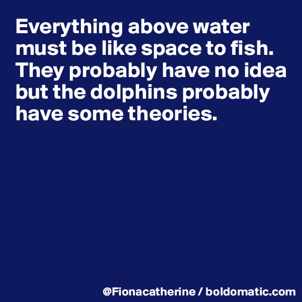 Everything above water 
must be like space to fish.
They probably have no idea
but the dolphins probably
have some theories.






