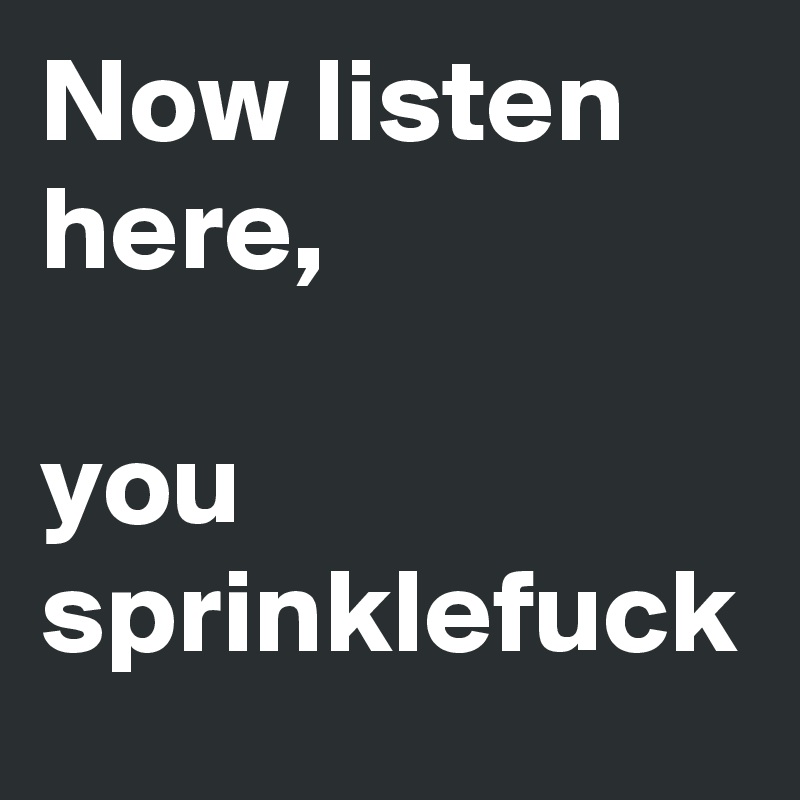 Now listen here, 

you sprinklefuck