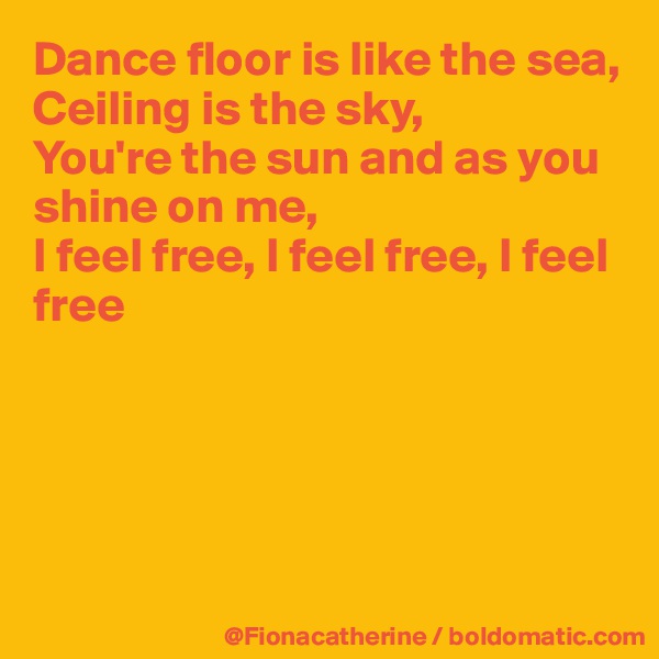 Dance floor is like the sea,
Ceiling is the sky,
You're the sun and as you
shine on me,
I feel free, I feel free, I feel
free





