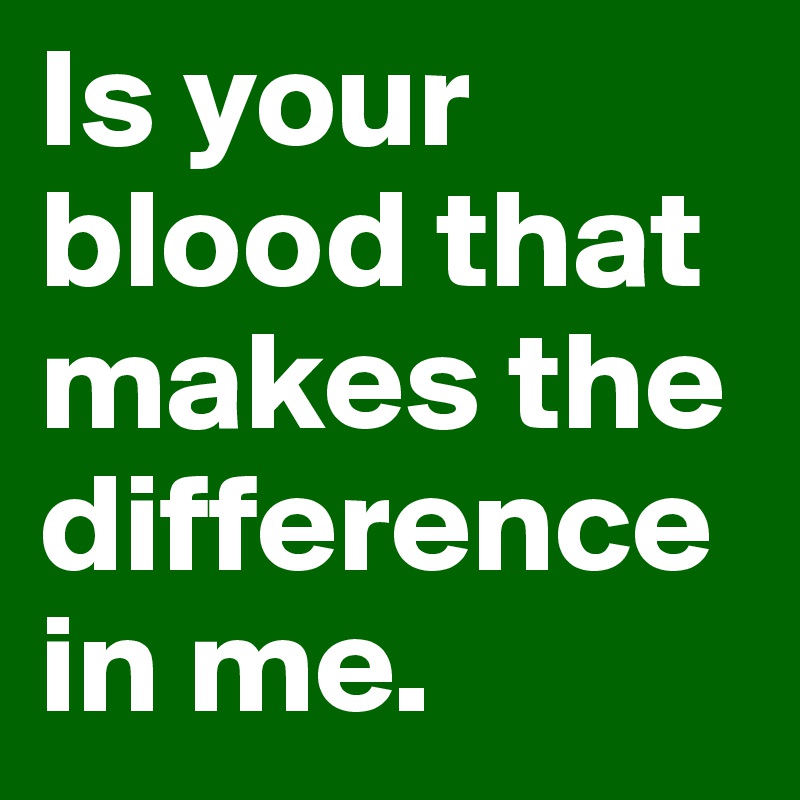 Is your blood that makes the difference in me.