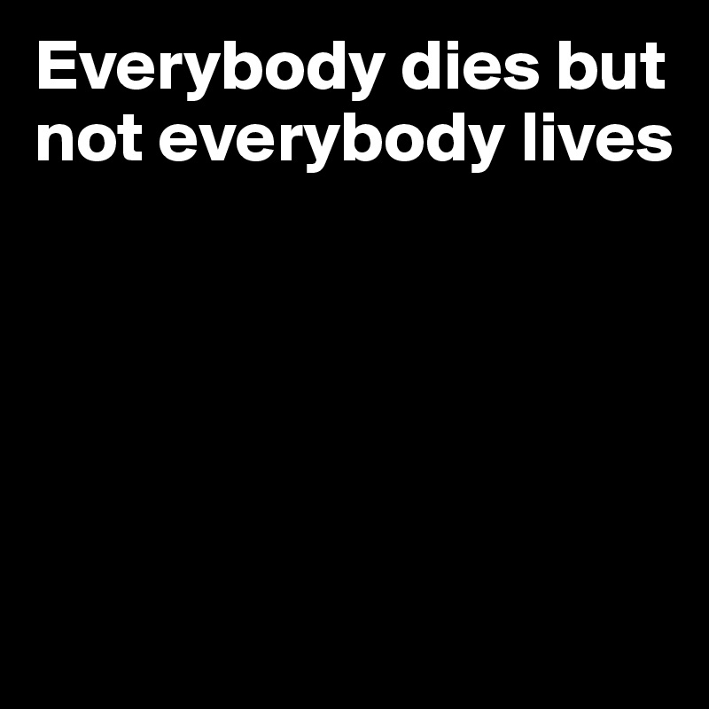 Everybody dies but not everybody lives 





