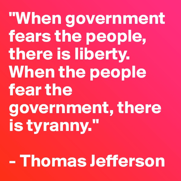 "When government fears the people, there is liberty. When the people fear the government, there is tyranny." 

- Thomas Jefferson