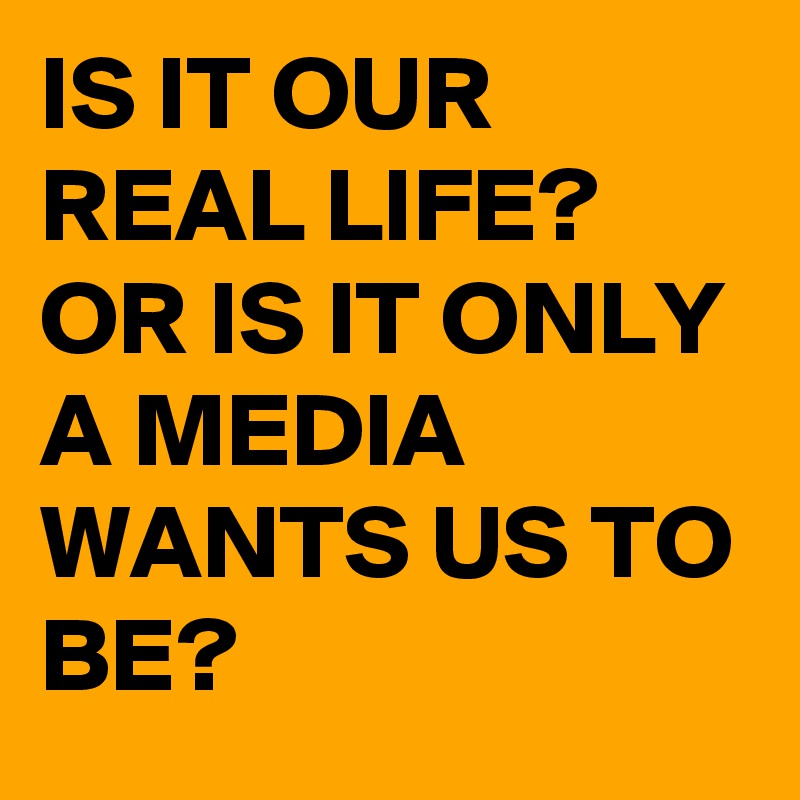 IS IT OUR REAL LIFE? OR IS IT ONLY A MEDIA WANTS US TO BE?