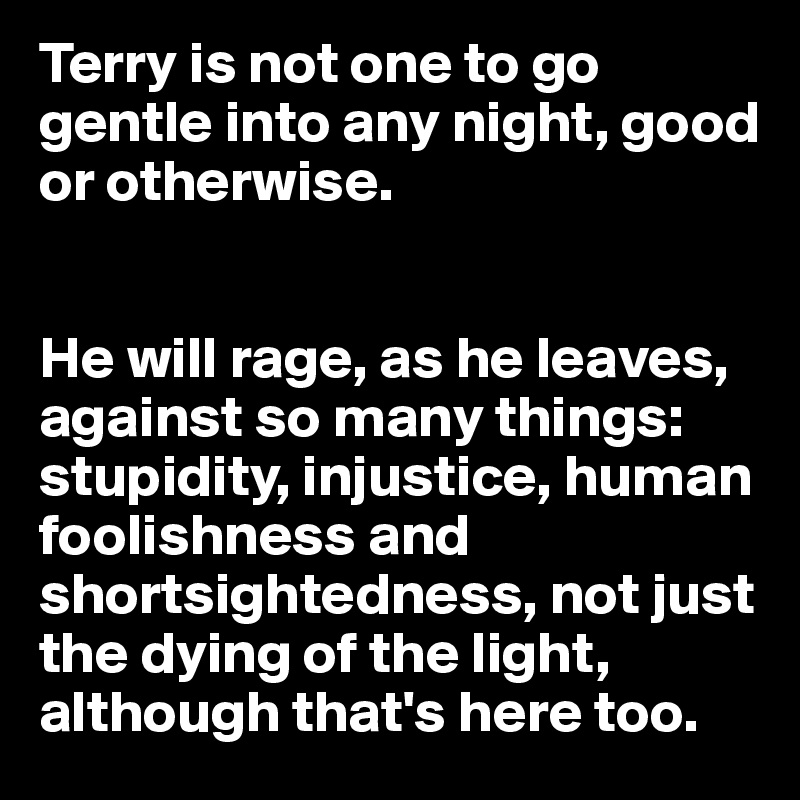 Terry is not one to go gentle into any night, good or otherwise.


He will rage, as he leaves, against so many things: stupidity, injustice, human foolishness and shortsightedness, not just the dying of the light, although that's here too.