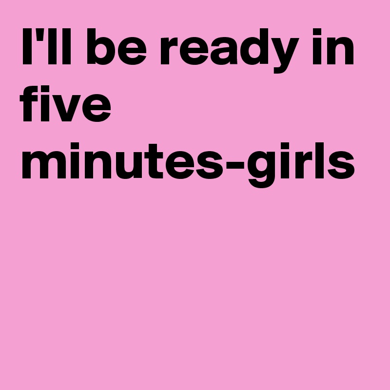 I'll be ready in five minutes-girls