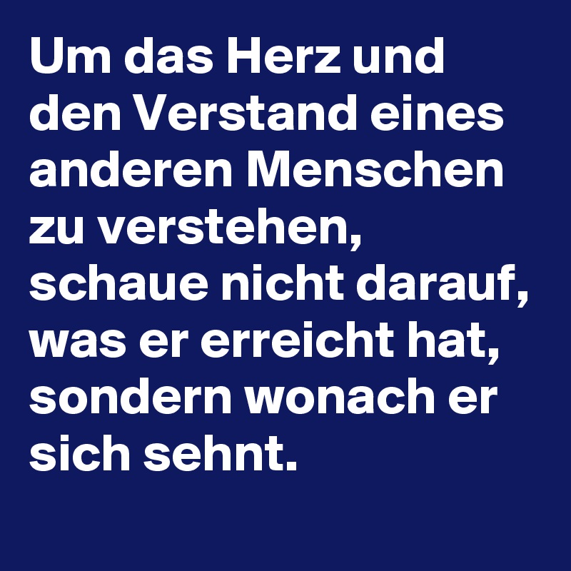Um das Herz und den Verstand eines anderen Menschen zu verstehen, schaue nicht darauf, was er erreicht hat, sondern wonach er sich sehnt.