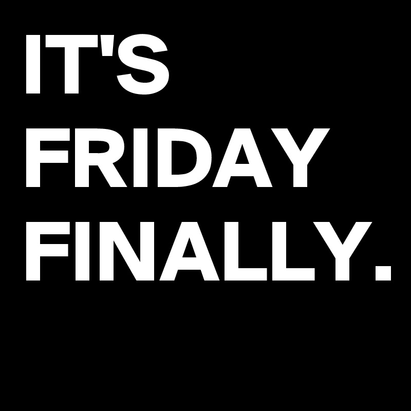 IT'S
FRIDAY 
FINALLY.