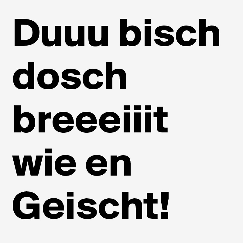 Duuu bisch dosch breeeiiit wie en Geischt!