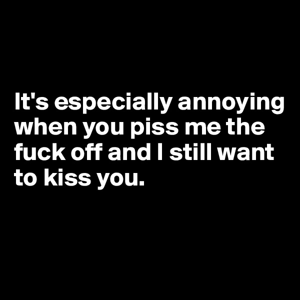


It's especially annoying when you piss me the fuck off and I still want to kiss you.



