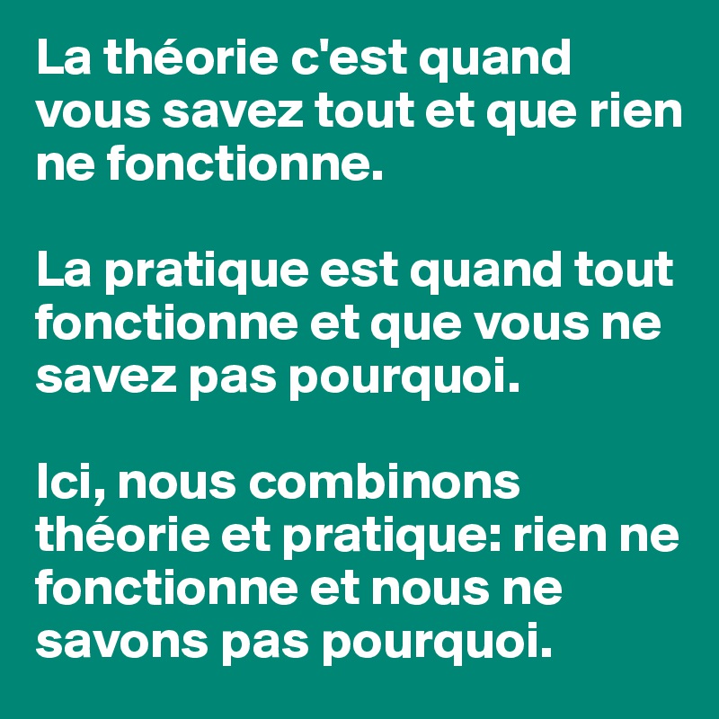 La théorie c'est quand vous savez tout et que rien ne fonctionne.

La pratique est quand tout fonctionne et que vous ne savez pas pourquoi.

Ici, nous combinons théorie et pratique: rien ne fonctionne et nous ne savons pas pourquoi.