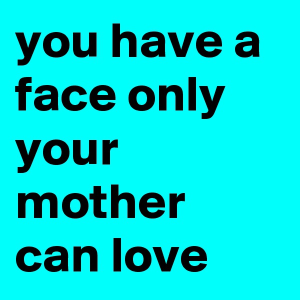 you have a face only your mother can love 