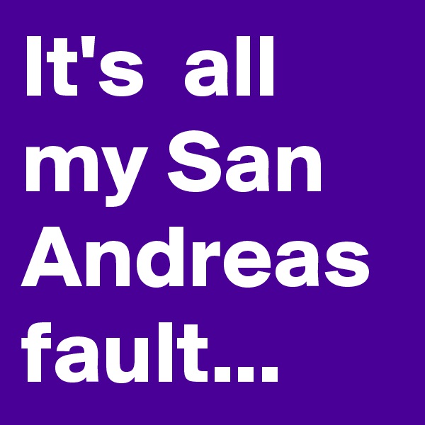 It's  all my San Andreas fault...