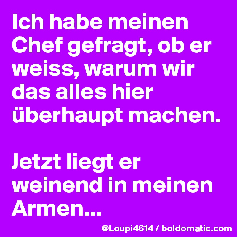 Ich habe meinen Chef gefragt, ob er weiss, warum wir das alles hier überhaupt machen.

Jetzt liegt er weinend in meinen Armen...