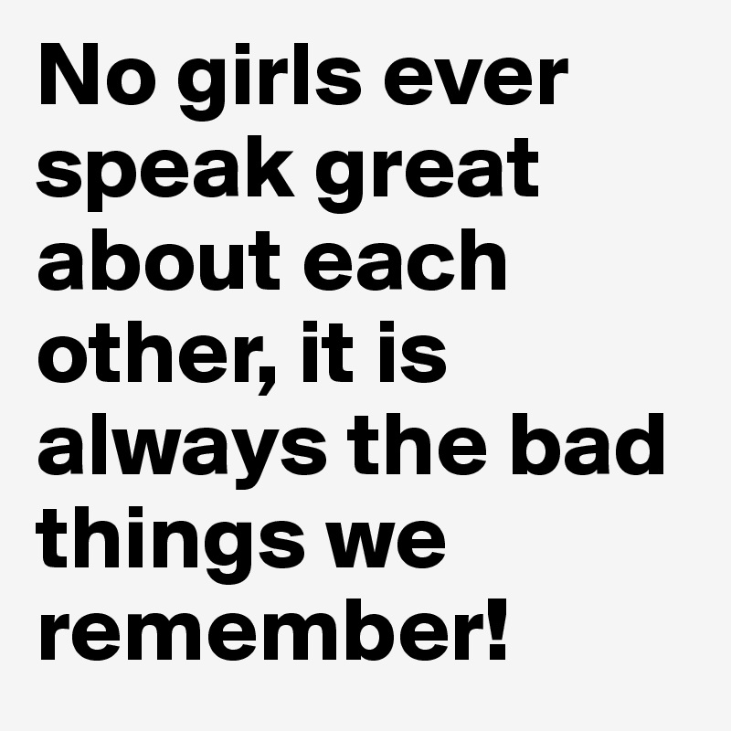 No girls ever speak great about each other, it is always the bad things we remember!
