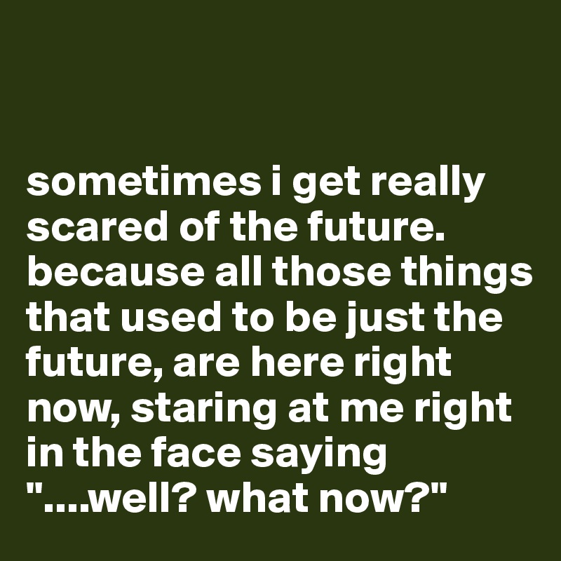 


sometimes i get really scared of the future. because all those things that used to be just the future, are here right now, staring at me right in the face saying "....well? what now?"