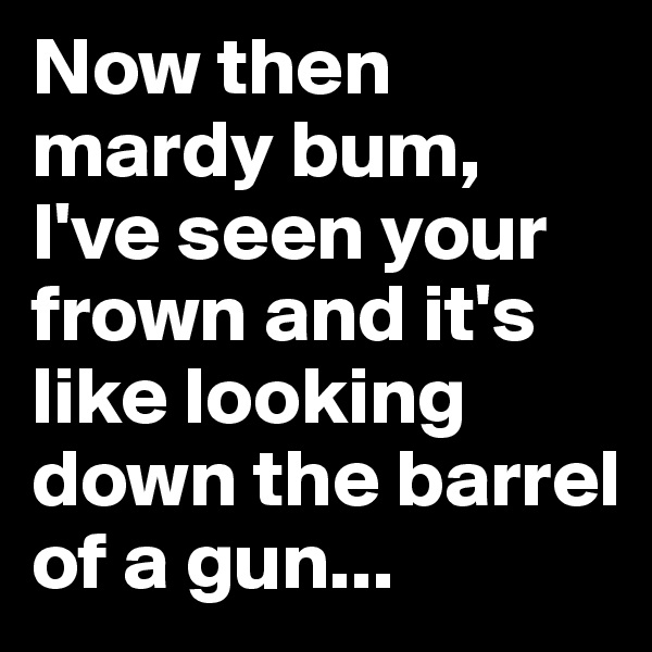 Now then mardy bum, I've seen your frown and it's like looking down the barrel of a gun... 