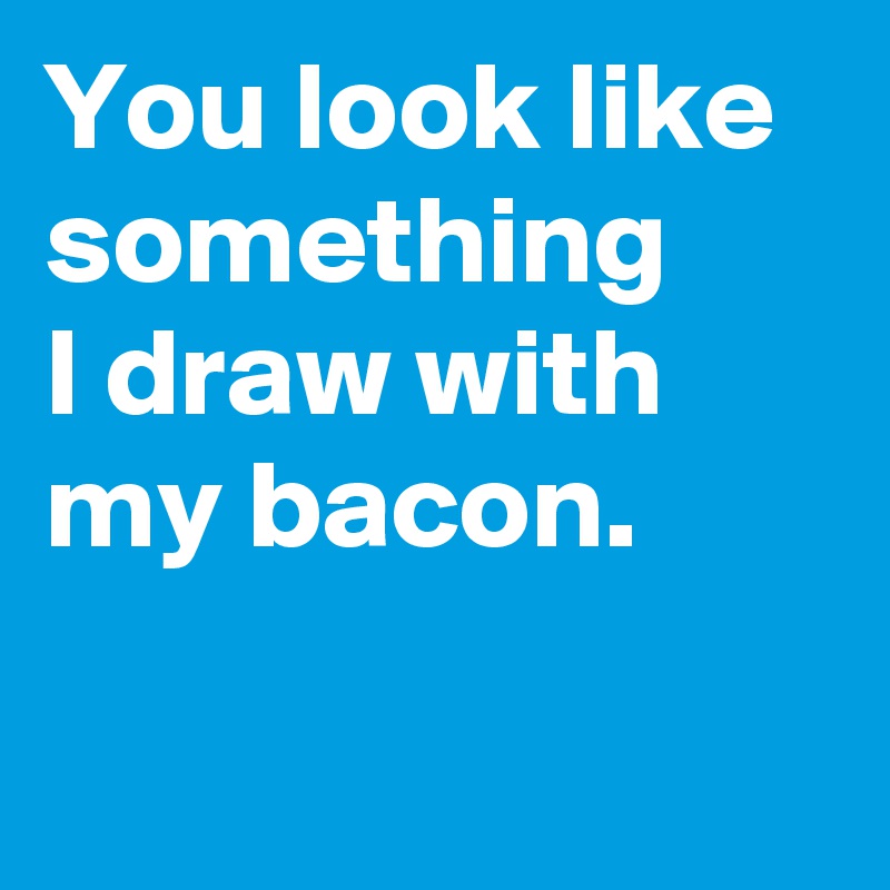 You look like something 
I draw with my bacon.

