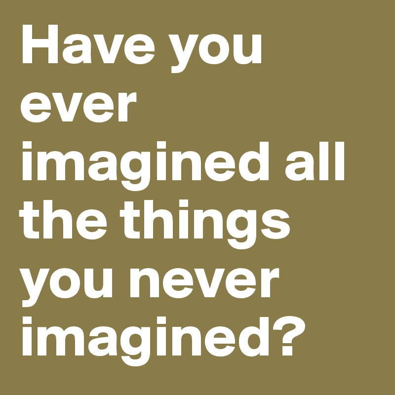 Have you ever imagined all the things you never imagined?