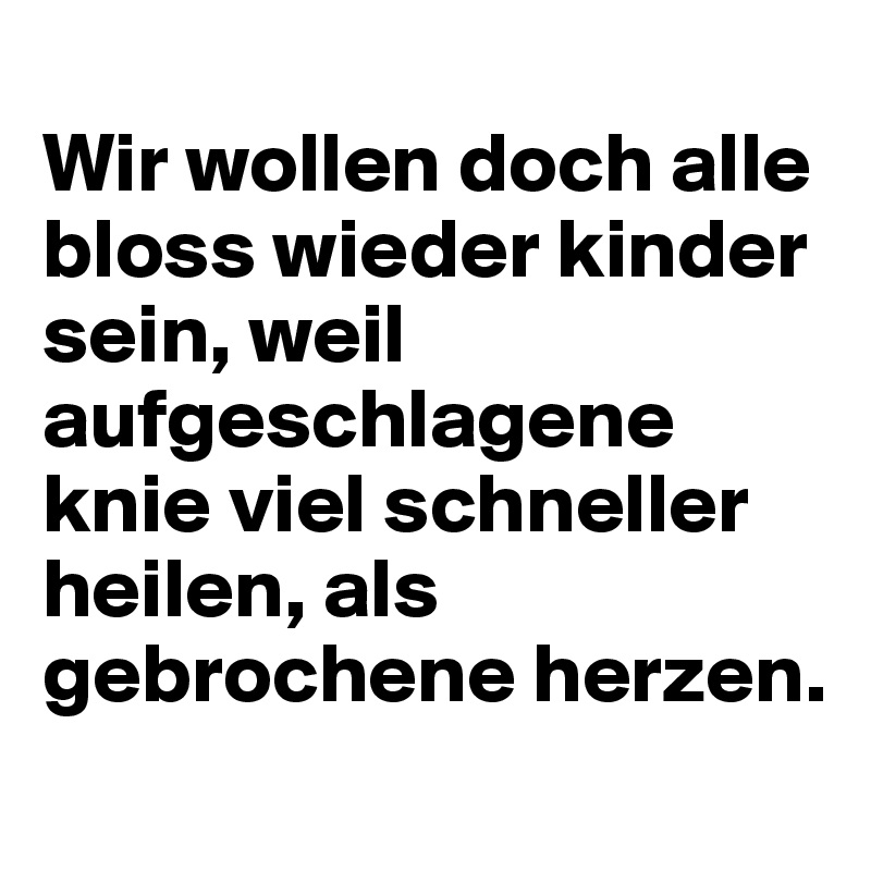 
Wir wollen doch alle bloss wieder kinder sein, weil aufgeschlagene knie viel schneller heilen, als gebrochene herzen.
