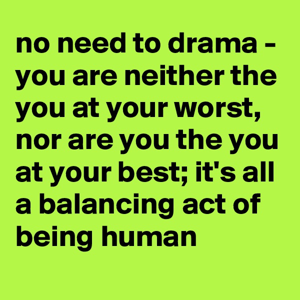 no need to drama - you are neither the you at your worst, nor are you the you at your best; it's all a balancing act of being human
