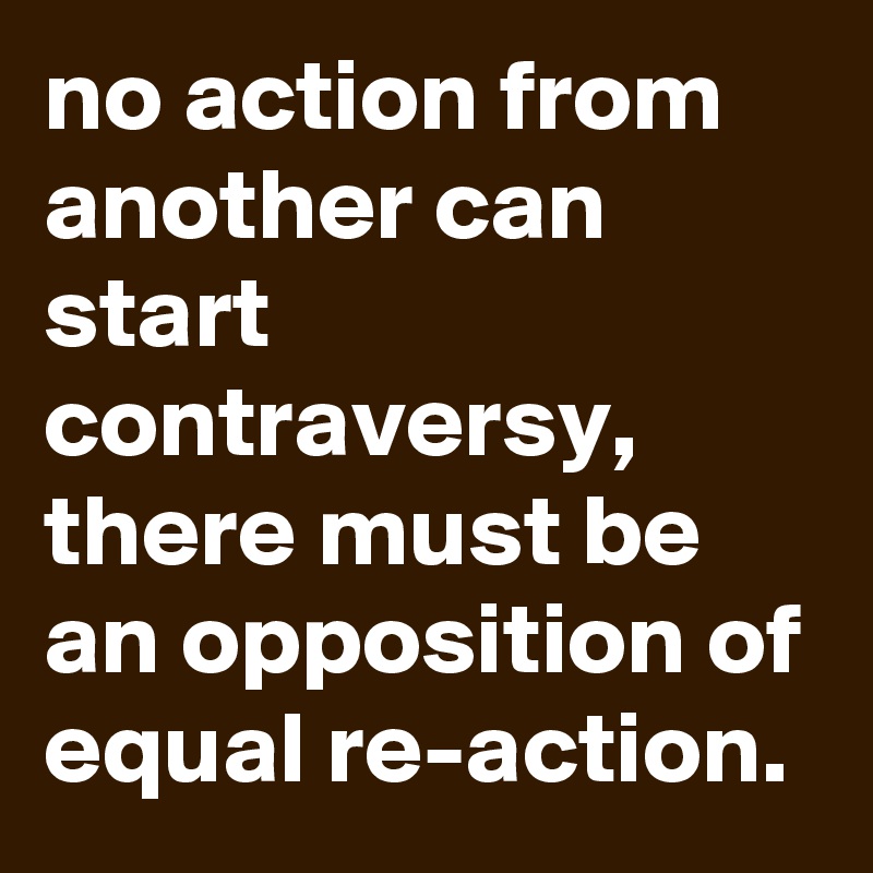 no action from another can start contraversy, there must be an opposition of equal re-action.
