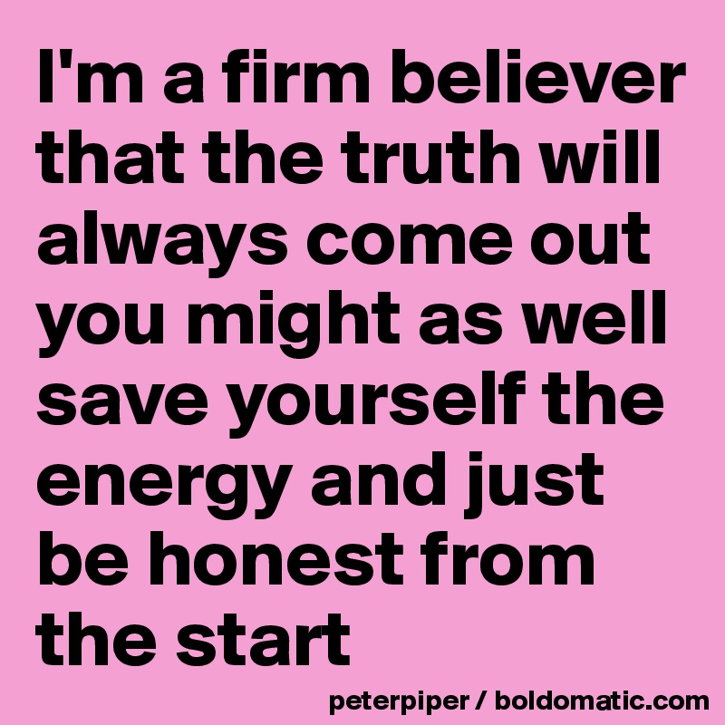 I'm a firm believer that the truth will always come out you might as well save yourself the energy and just be honest from the start 