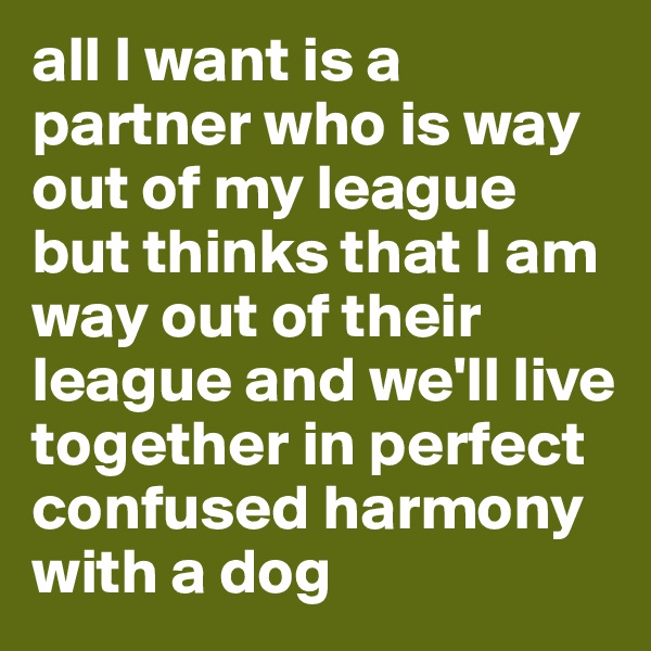 all I want is a partner who is way out of my league but thinks that I am way out of their league and we'll live together in perfect confused harmony with a dog 