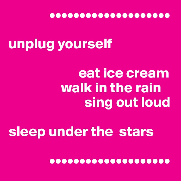               ••••••••••••••••••••

unplug yourself

                        eat ice cream
                  walk in the rain
                          sing out loud

sleep under the  stars

              ••••••••••••••••••••