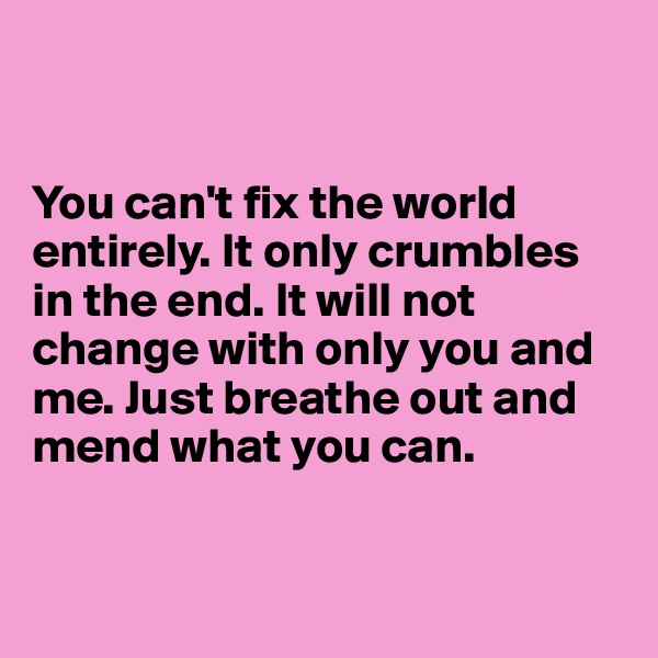 


You can't fix the world entirely. It only crumbles in the end. It will not change with only you and me. Just breathe out and mend what you can.


