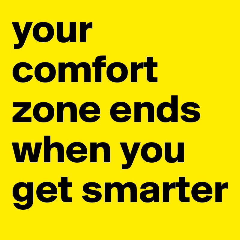 your comfort zone ends when you get smarter