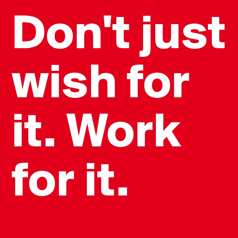 Don't just wish for it. Work for it.