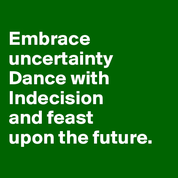 
Embrace uncertainty Dance with Indecision 
and feast 
upon the future.
