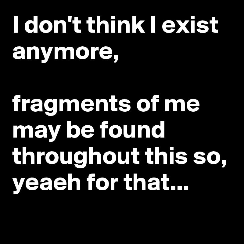 I don't think I exist anymore, 

fragments of me may be found throughout this so, yeaeh for that...
