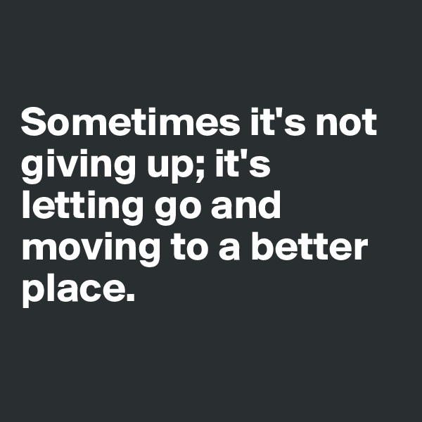

Sometimes it's not giving up; it's letting go and moving to a better place.

