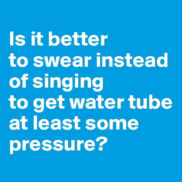 
Is it better 
to swear instead 
of singing 
to get water tube at least some
pressure? 