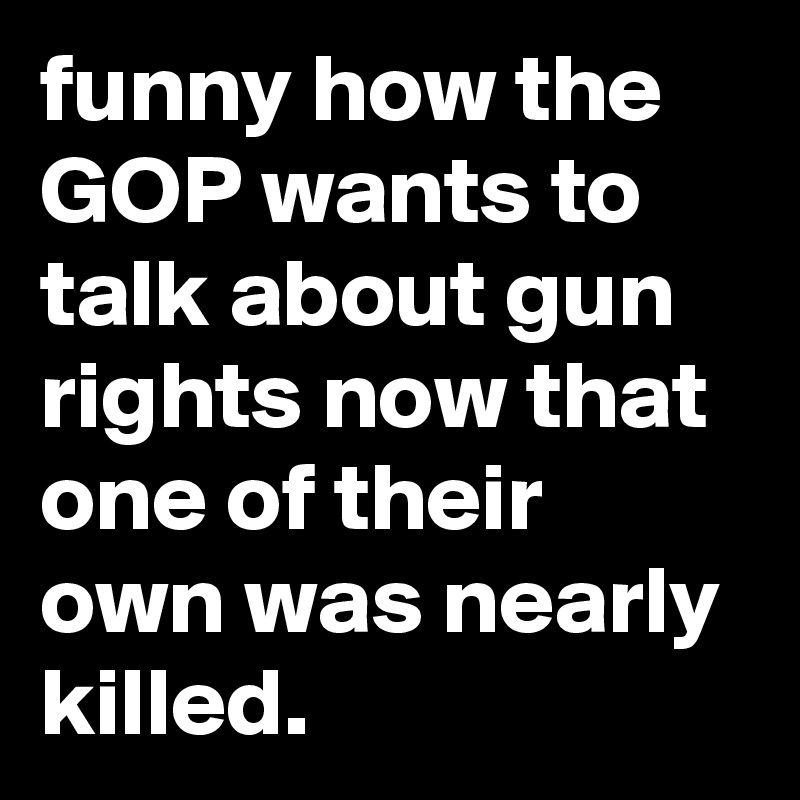 funny how the GOP wants to talk about gun rights now that one of their own was nearly killed.