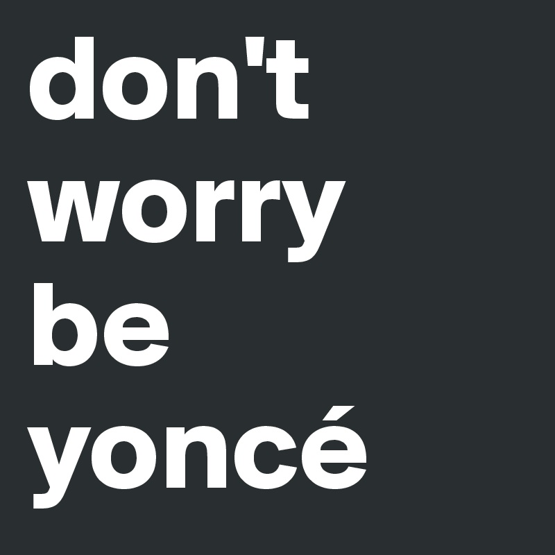 don't
worry
be
yoncé