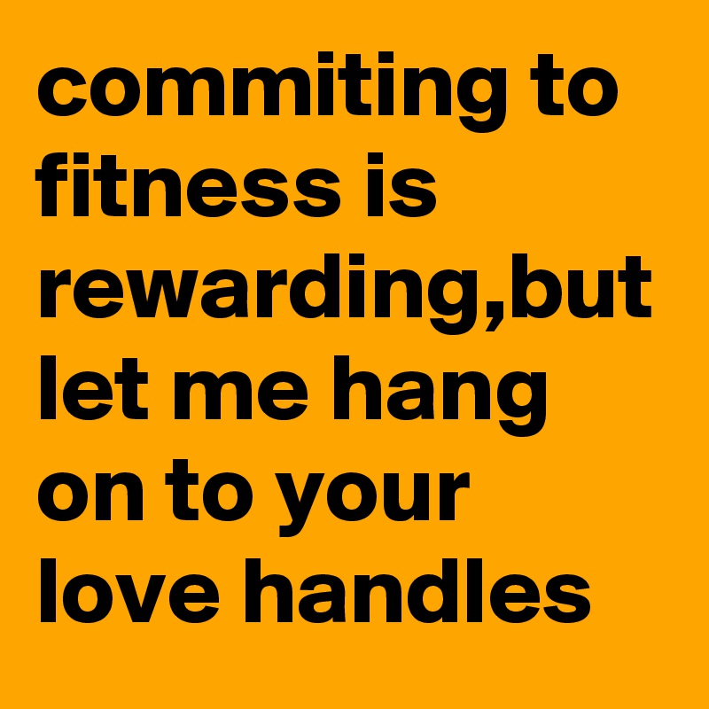 commiting to fitness is rewarding,but let me hang on to your love handles