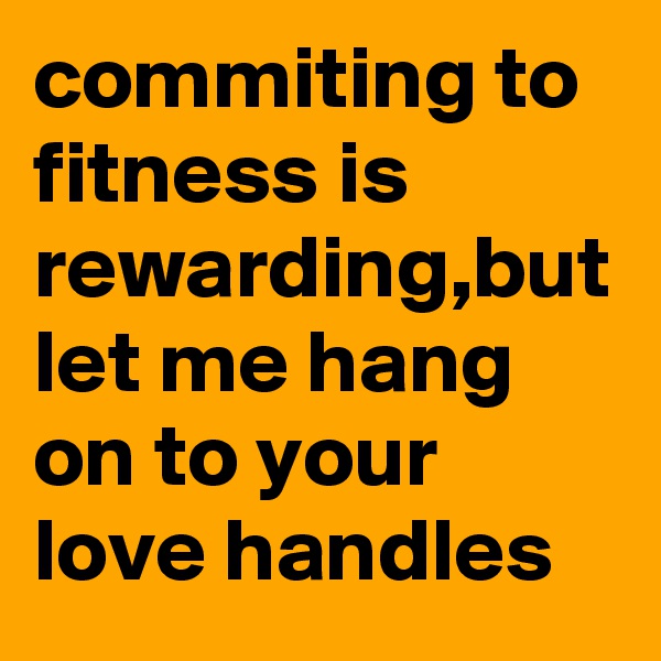 commiting to fitness is rewarding,but let me hang on to your love handles