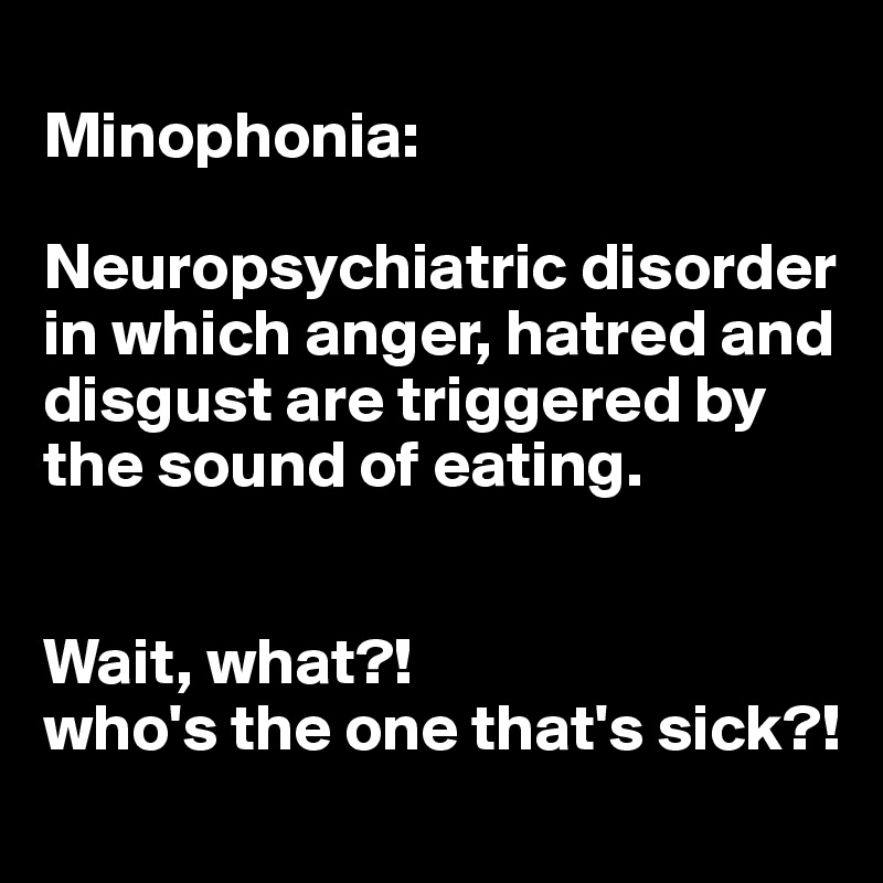 
Minophonia: 

Neuropsychiatric disorder in which anger, hatred and disgust are triggered by the sound of eating. 


Wait, what?! 
who's the one that's sick?!