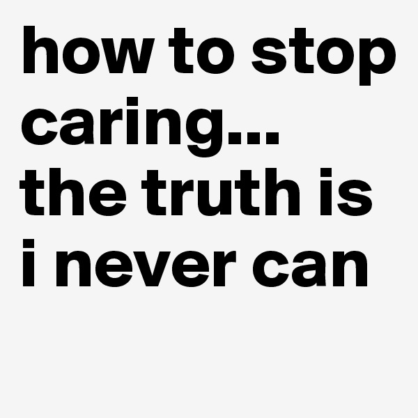 how to stop caring...
the truth is i never can
