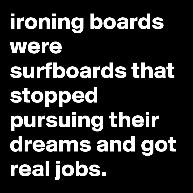 ironing boards were surfboards that stopped pursuing their dreams and got real jobs.