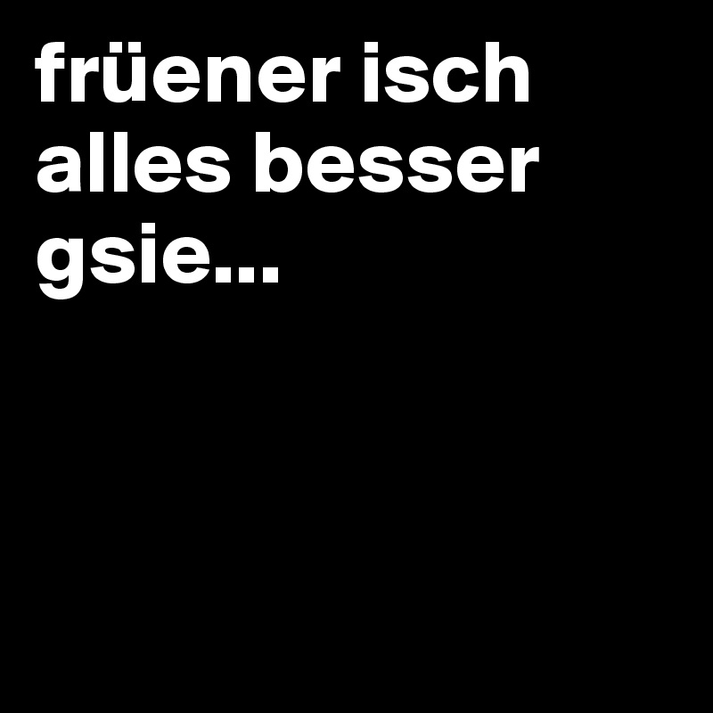 früener isch alles besser gsie...



