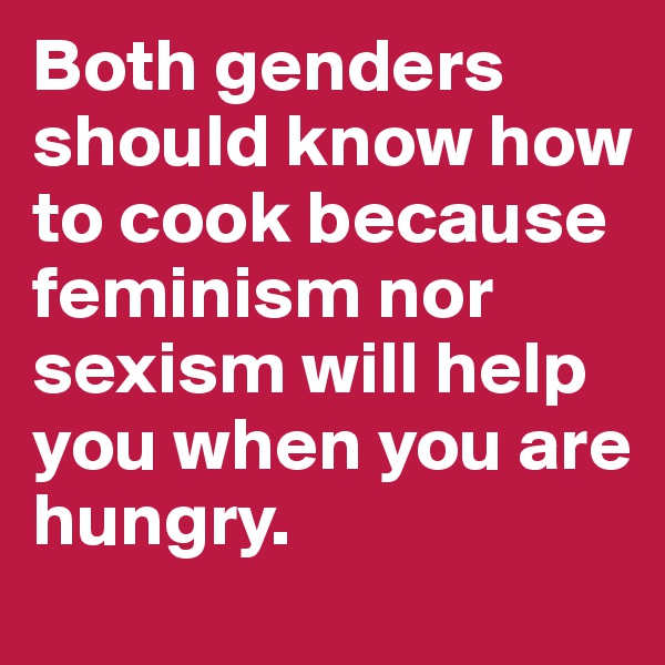 Both genders should know how to cook because  feminism nor sexism will help you when you are hungry. 