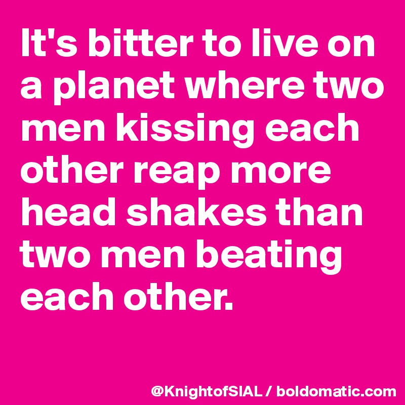 It's bitter to live on a planet where two men kissing each other reap more head shakes than two men beating each other.
