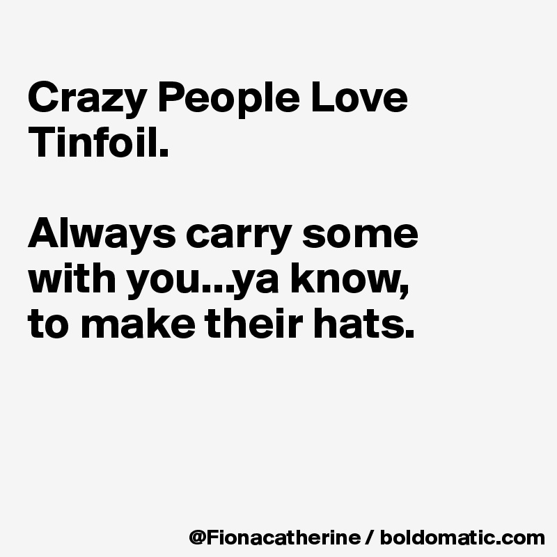 
Crazy People Love Tinfoil. 

Always carry some 
with you...ya know, 
to make their hats.



