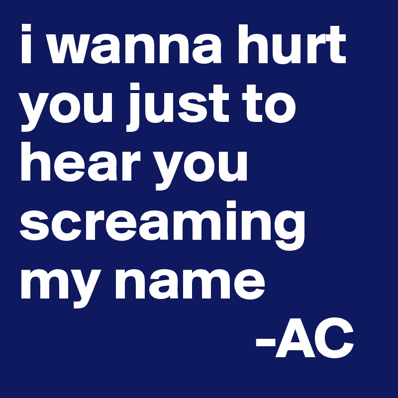 i wanna hurt you just to hear you screaming my name
                    -AC