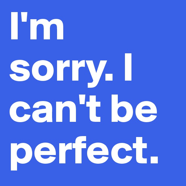 I'm sorry. I can't be perfect.