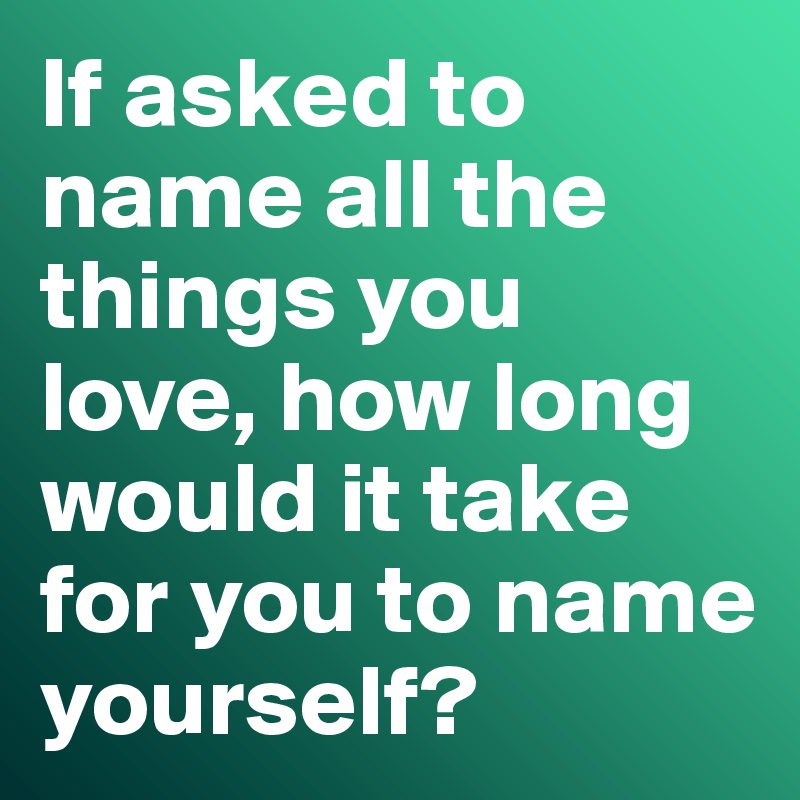 If asked to name all the things you love, how long would it take for you to name yourself?