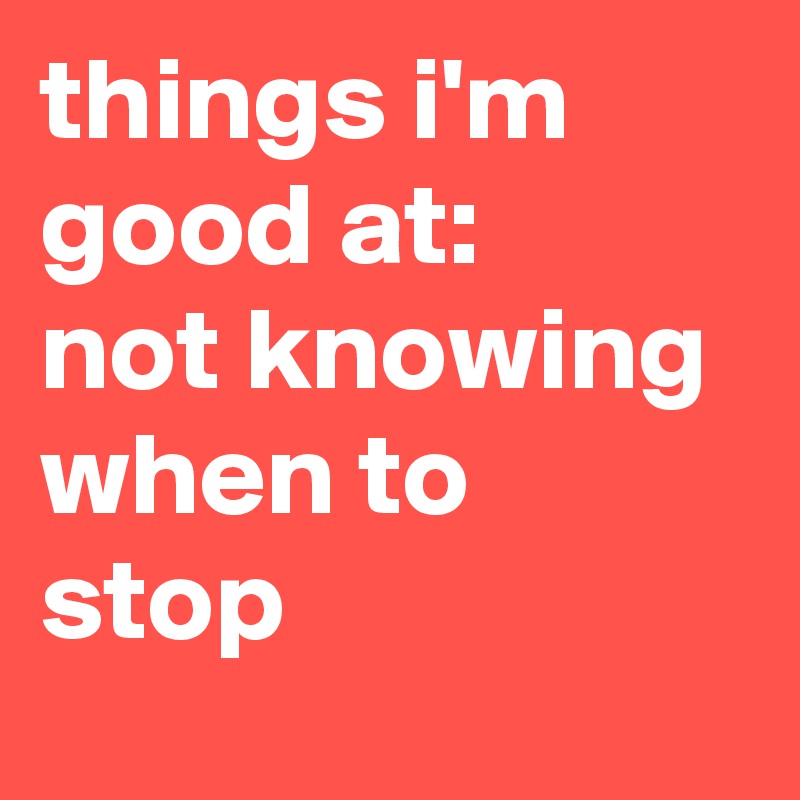 things i'm good at: 
not knowing when to stop